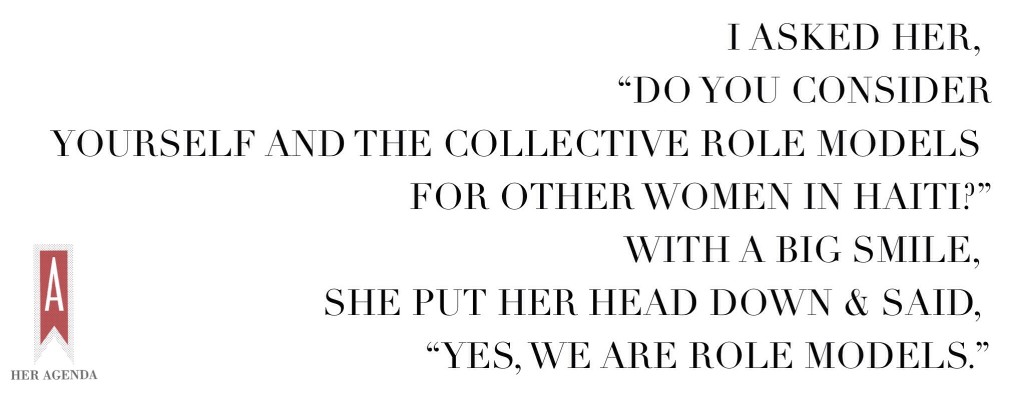  I asked her, “Do you consider yourself and the collective role models for other women in Haiti?” With a big smile, she put her head down and said, “Yes, we are role models.”