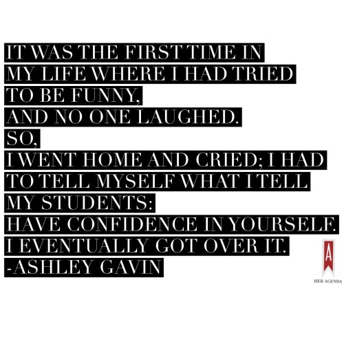 "It was the first time in my life where I had tried to be funny, and no one laughed. So, I went home and cried; I had to tell myself what I tell my students: have confidence in yourself. I eventually got over it." -Ashley Gavin via Her Agenda