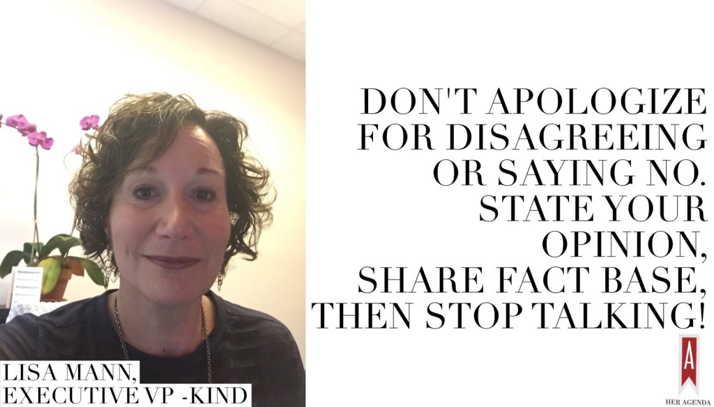 Don't apologize for disagreeing or saying no.  State your opinion, share fact base, then stop talking! —Lisa Mann via Her Agenda