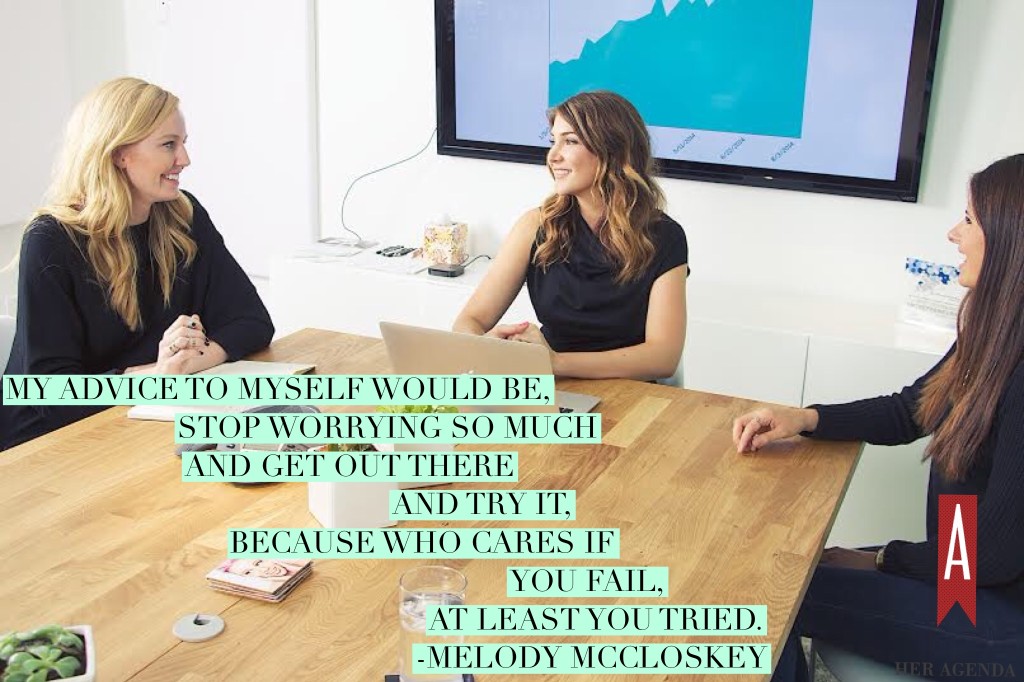 "My advice to myself would be, stop worrying so much and get out there and try it, because who cares if you fail, at least you tried." -Melody McCloskey