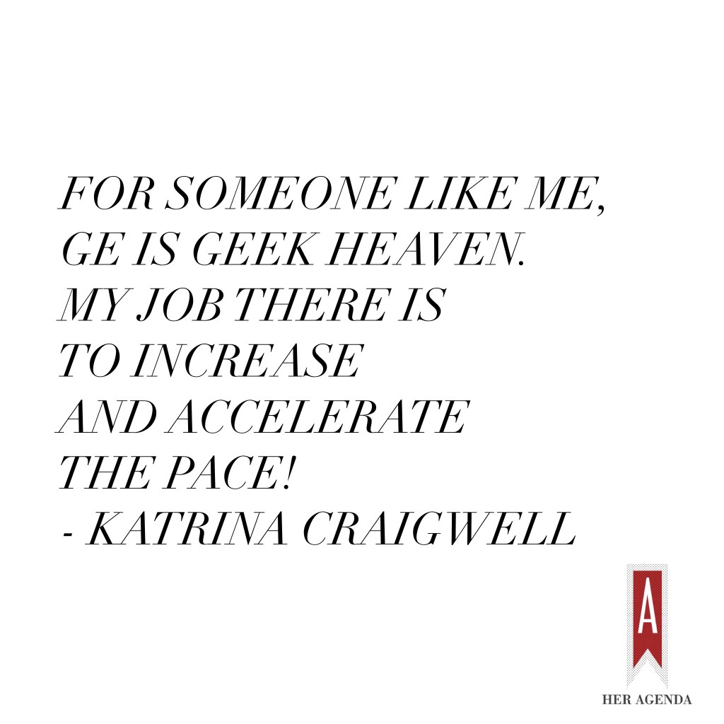 "I’m very lucky. For someone like me, GE is geek heaven. My job there is to increase and accelerate the pace! It’s exciting to see technology being developed and see how the world is being empowered. It’s meaningful stuff." -Katrina Craigwell via Her Agenda