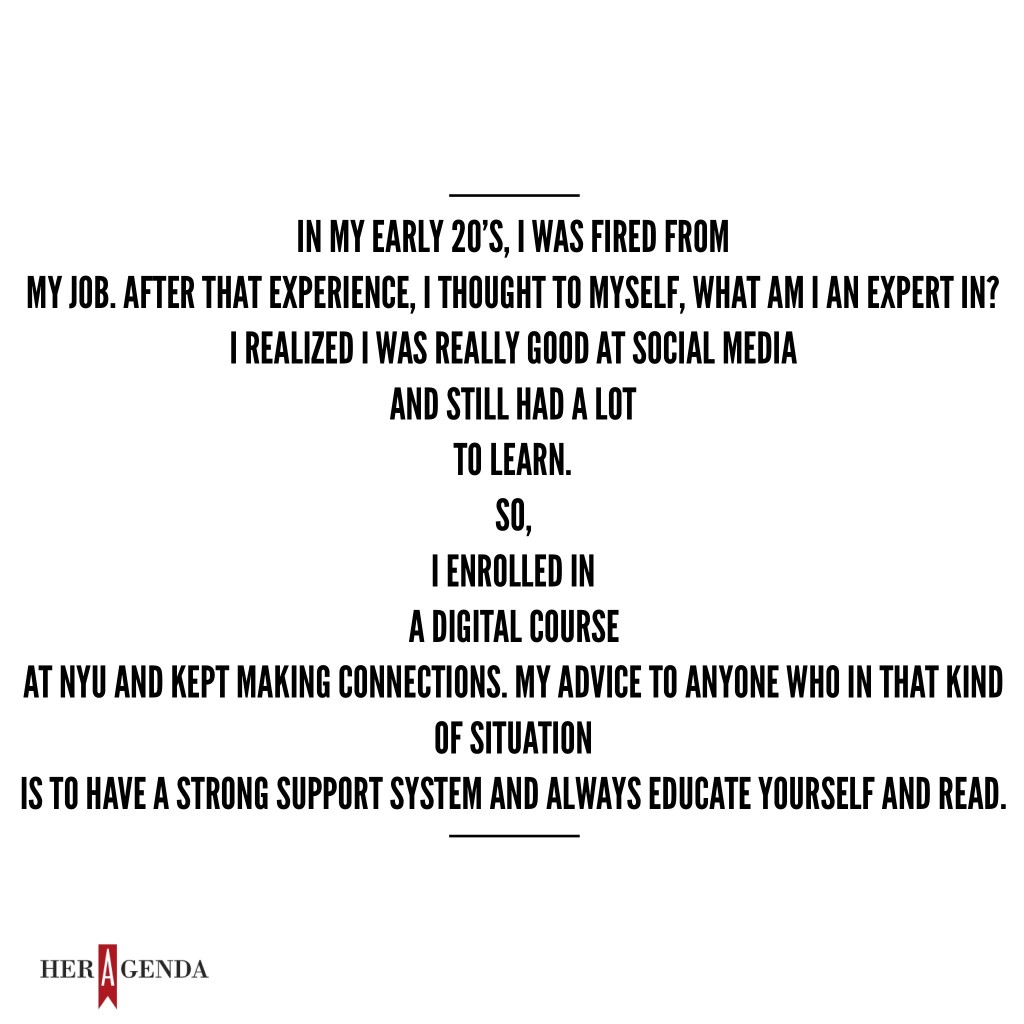 "In my early 20’s, I was fired from my job. After that experience, I thought to myself, ‘what am I an expert in?’ I realized I was really good at social media and still had a lot to learn. So, I enrolled in a digital course at NYU and kept making connections. My advice to anyone who in that kind of situation is to have a strong support system and continue to educate yourself and read." -Katrina Craigwell via Her Agenda