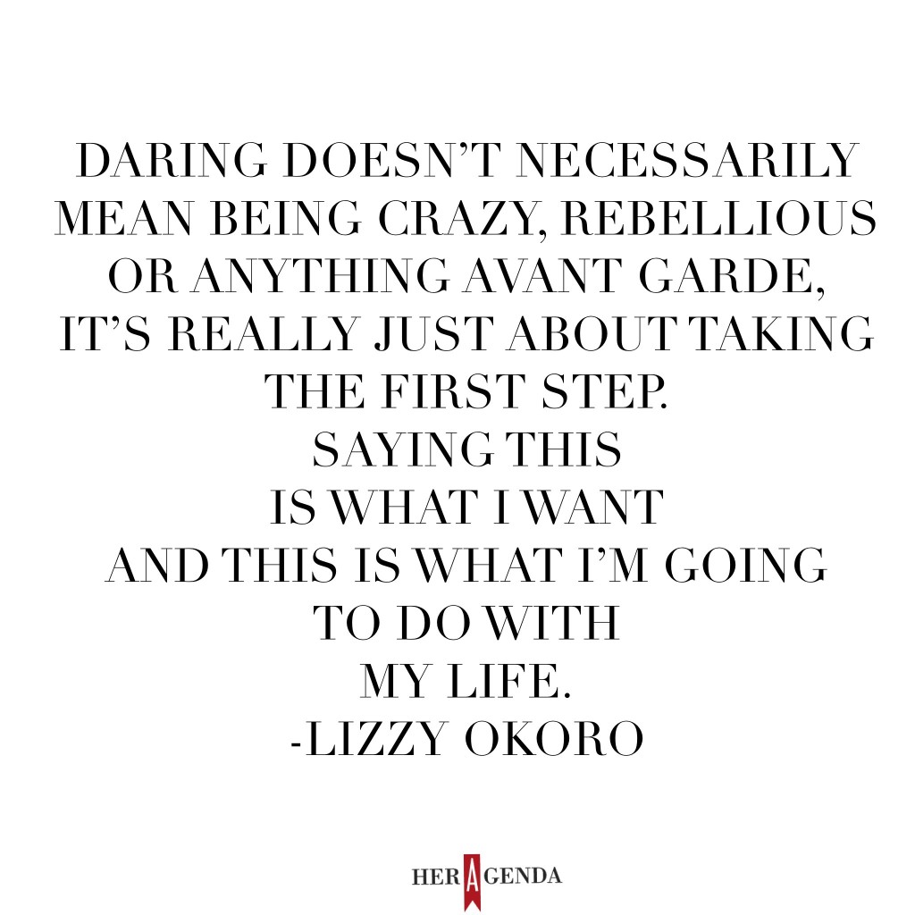 "Daring doesn’t necessarily mean being crazy, rebellious or anything avant garde, it’s really just about taking the first step. [It’s about] saying this is what I want and this is what I’m going to do with my life." Lizzy Okoro, EIC Bunch Magazine via Her Agenda