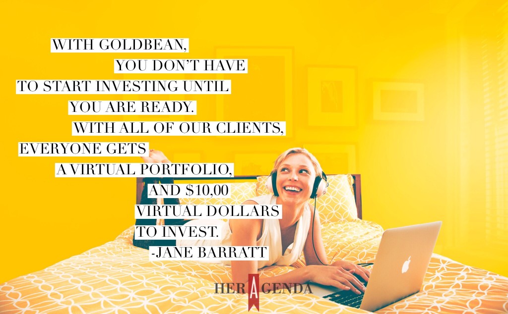 "with GoldBean, you don’t have to start investing until you are ready. With all of our clients, everyone gets a virtual portfolio, and $10,00 virtual dollars to invest." -Jane Barratt CEO Goldbean via Her Agenda