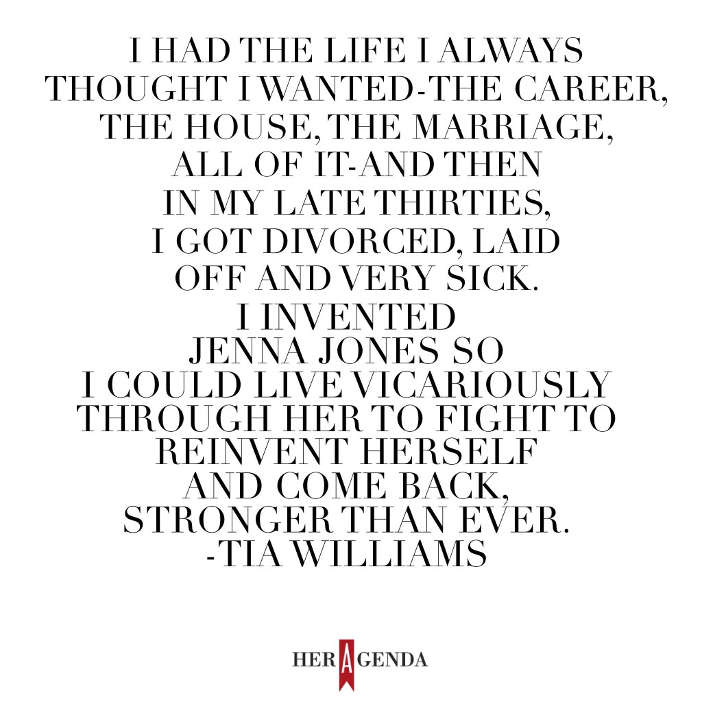 "I had the life I always thought I wanted – the career, the house, the marriage, all of it – and then, in my late thirties, I got divorced, and laid off, and very sick (for a very long time). I invented Jenna Jones so I could live vicariously through her fight to reinvent herself and come back, stronger than ever." -Tia Williams, via Her Agenda