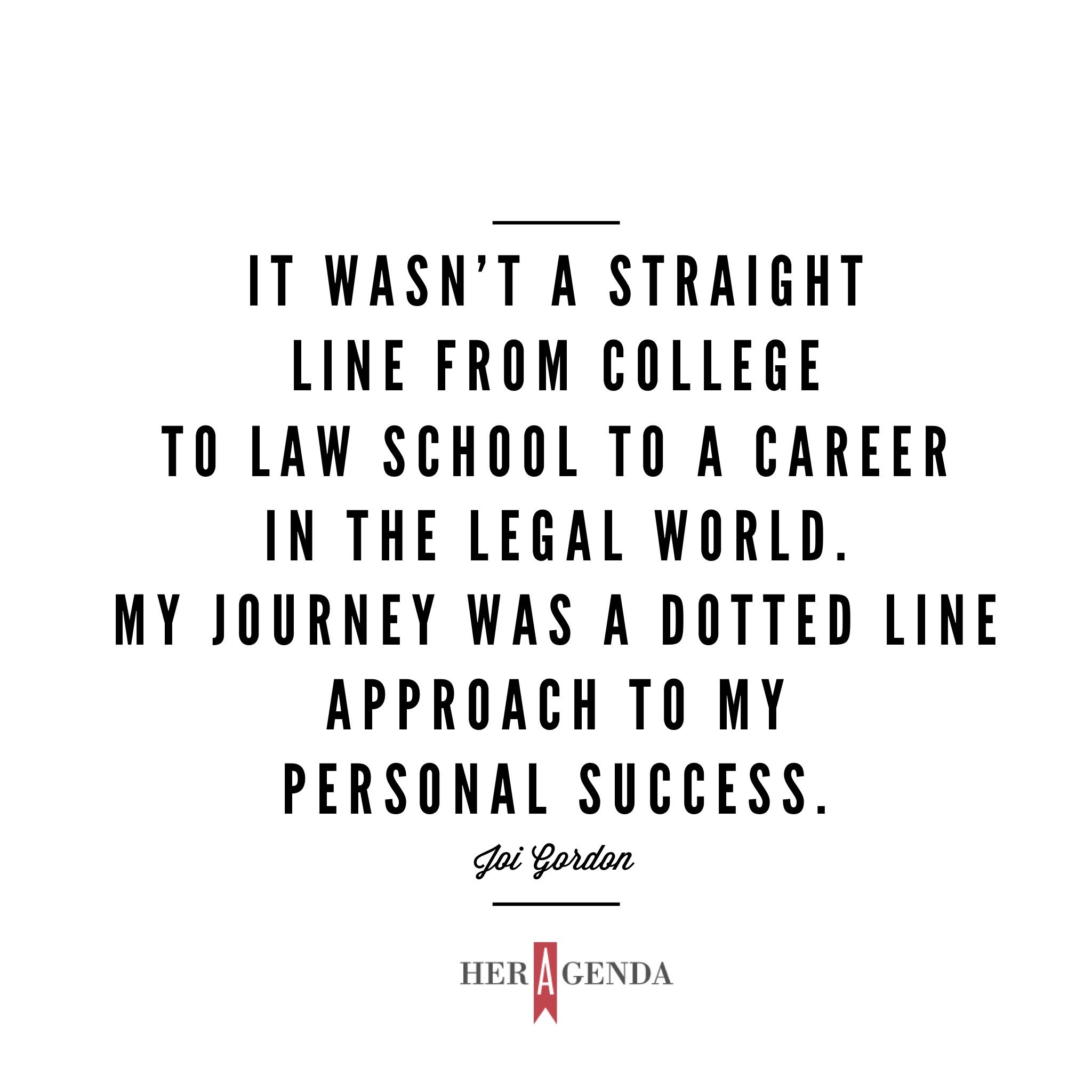 "I was on my personal journey, which didn’t necessarily have to be what other peoples journey looked like. It wasn’t a straight line from college to law school to a career in the legal world. My journey was a dotted line approach to my personal success." -Joi Gordon CEO Dress for Success via Her Agenda