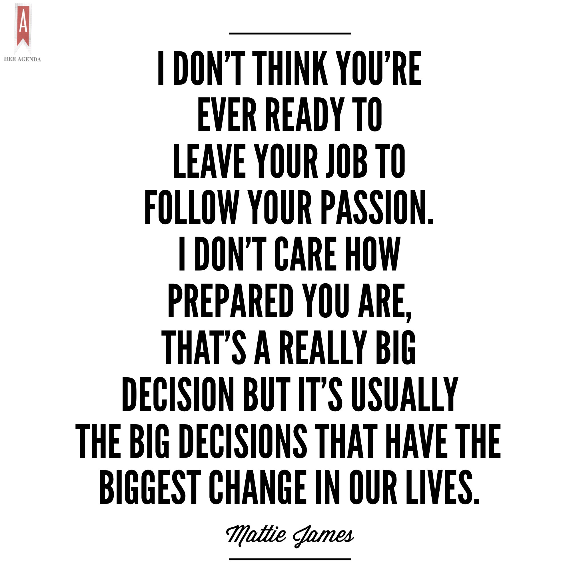 " But I don’t think you are ever ready to leave your job to follow your passion. I don’t care how prepared you are, that’s a really big decision but it’s usually the big decisions that have the biggest change in our lives." -Mattie James via Her Agenda