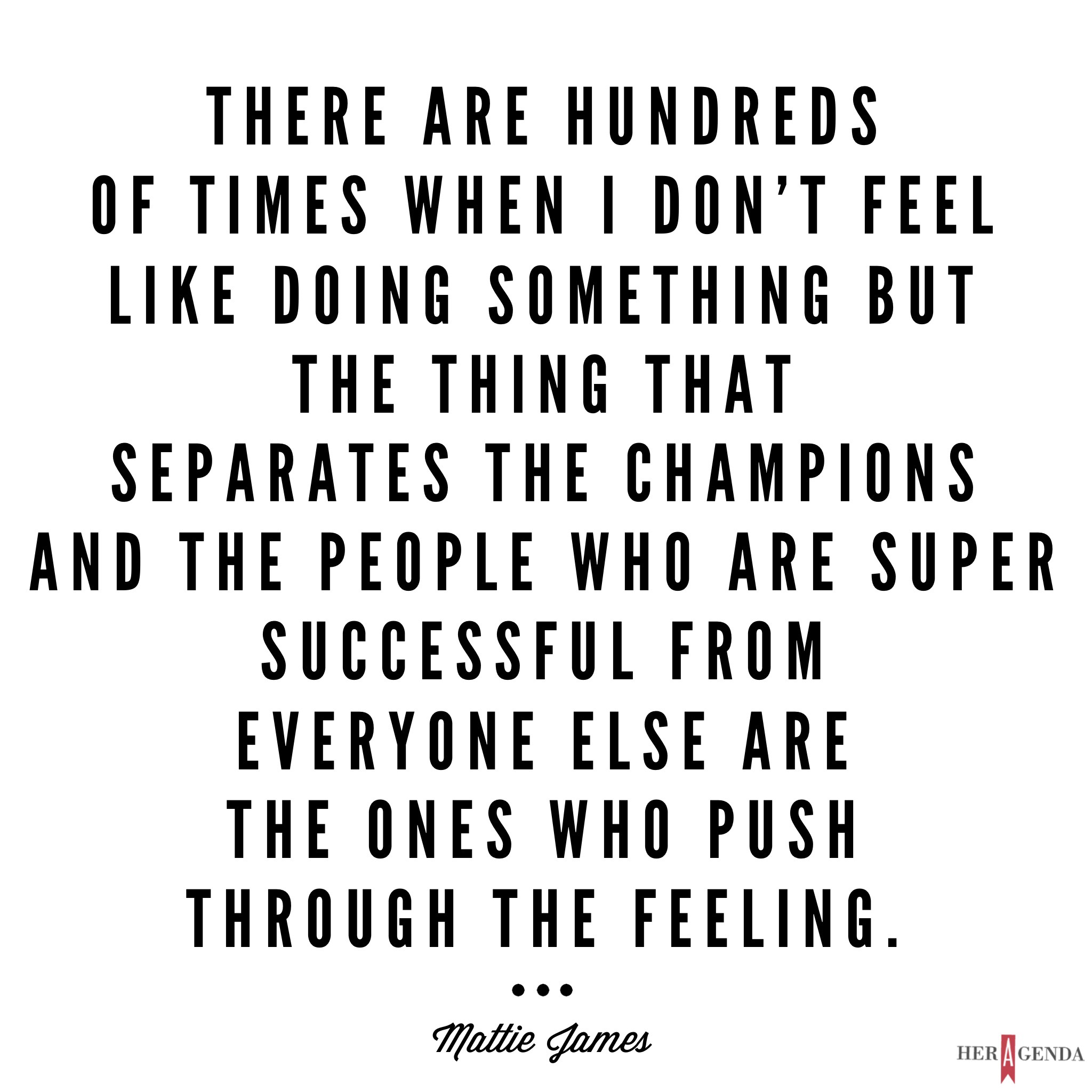 "ere are hundreds of times when I don’t feel like doing something but the thing that separates the champions and the people who are super successful [from everyone else] are the ones who push through the feeling." -Mattie James via Her Agenda