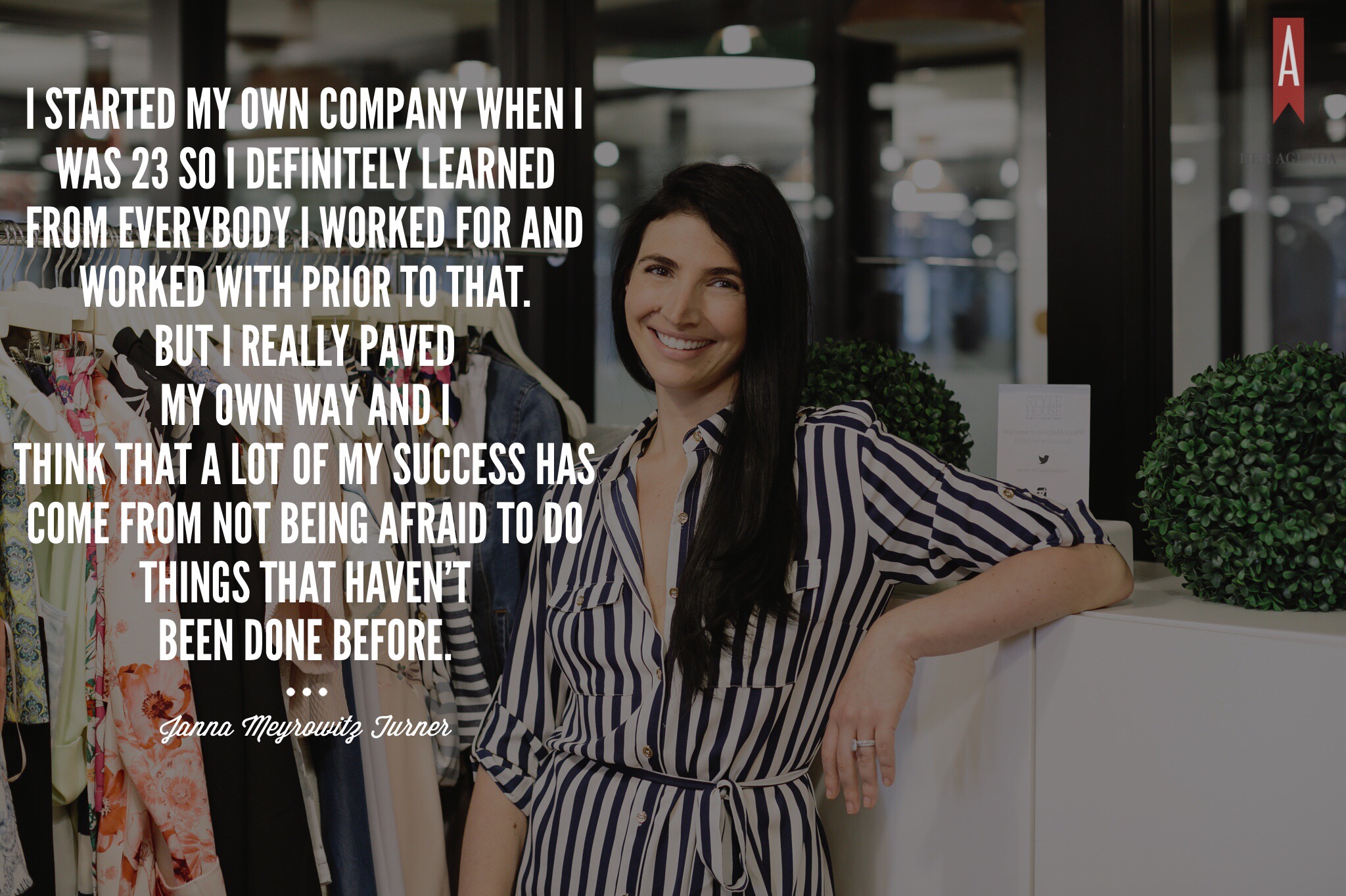 "I started my own company when I was 23 so I definitely learned from everybody that I worked for and worked with prior to that. But I really paved my own way and I think that a lot of my success has come from not being afraid to do things that haven’t been done before."- Janna Turner via Her Agenda