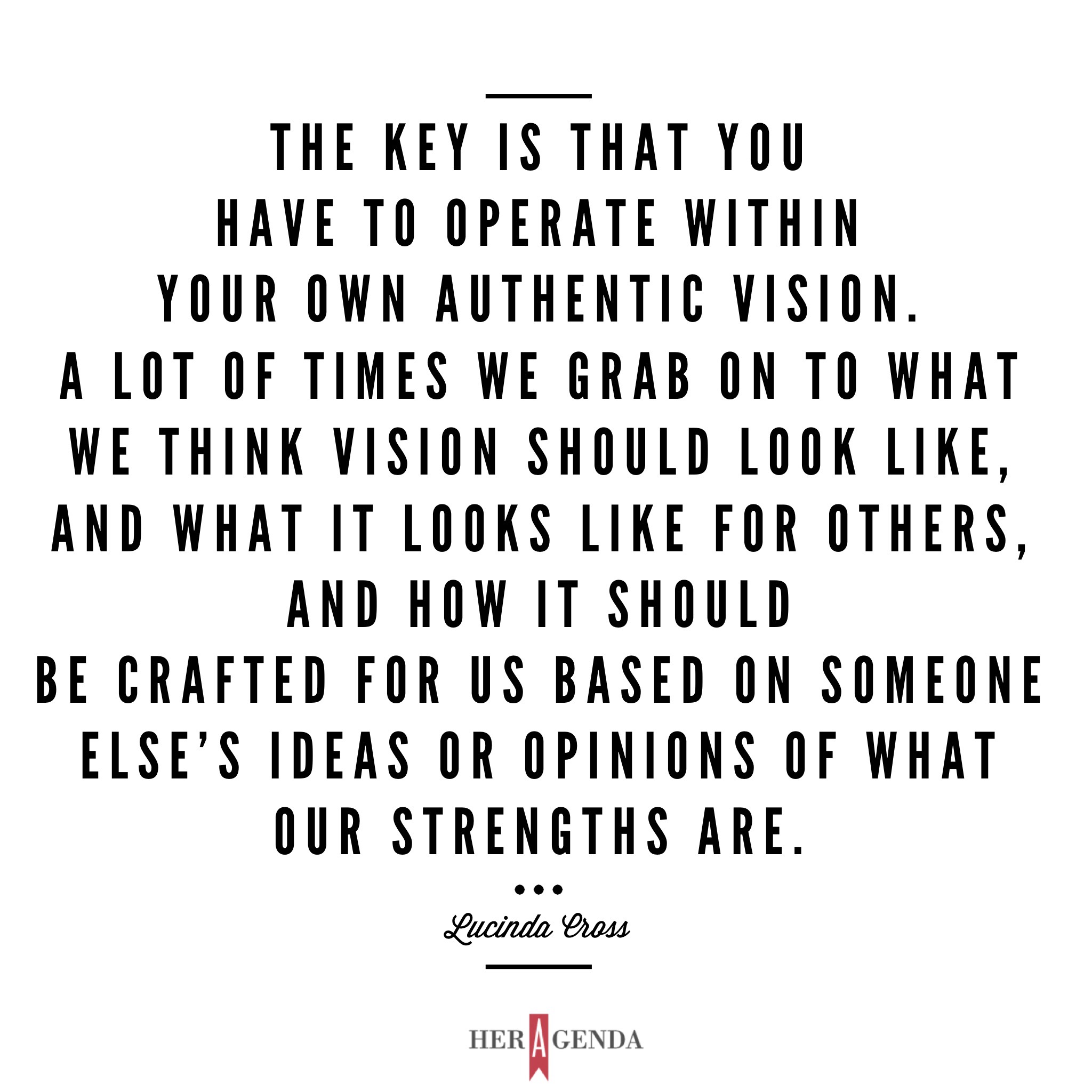 "The key is that you have to operate within your own authentic vision. A lot of times we grab on to what we think vision should look like, and what it looks like for others, and how it should be crafted for us based on someone else’s ideas or opinions of what our strengths are." -Lucinda Cross via Her Agenda