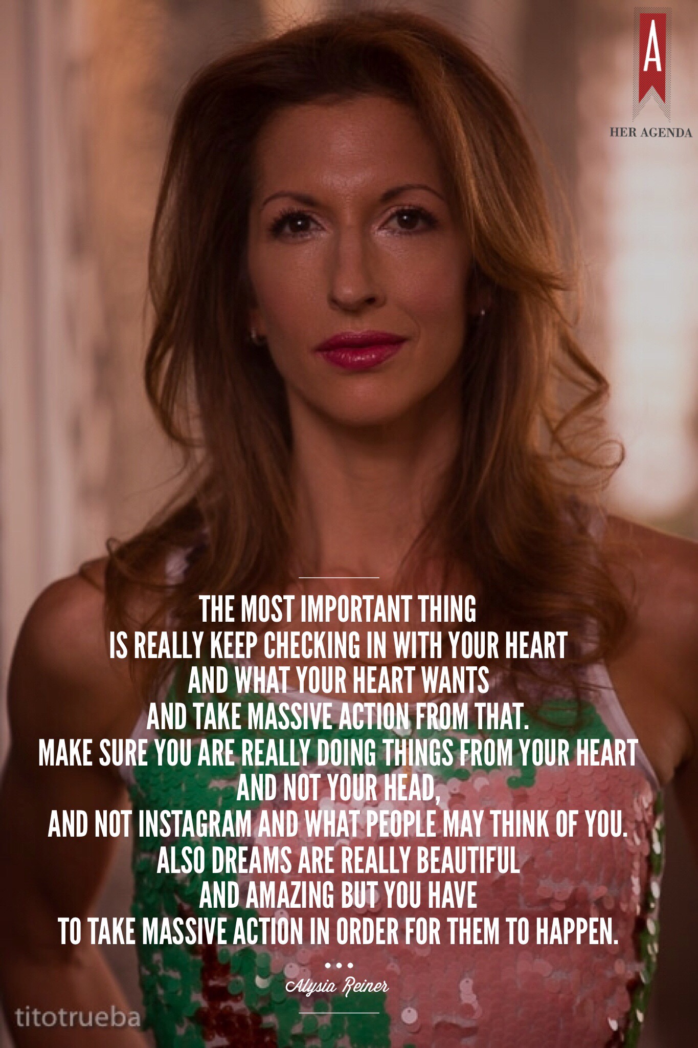 "The most important thing is really keep checking in with your heart and what your heart wants and take massive action from that. Make sure you are really doing things from your heart and  not your head, and not instagram and what people may think of you. Also dreams are really beautiful and amazing but you have to take massive action in order for them to happen." -Alysia Reiner via Her Agenda