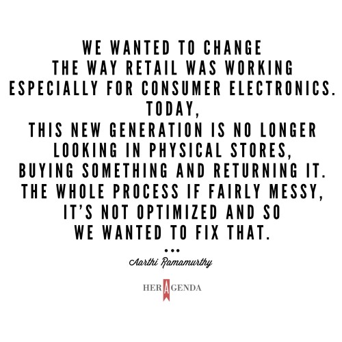 "We wanted to change the way retail was working especially for consumer electronics. Today, this new generation is no longer looking in physical stores, buying something and returning it. The whole process if fairly messy, it’s not optimized and so we wanted to fix that."  -Aarthi Ramamurthy via Her Agenda