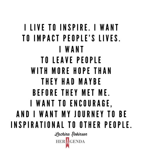"I live to inspire. I want to impact people’s lives. I want to leave people with more hope than they had maybe before they met me. I want to encourage, and I want my journey to be inspirational to other people." -Lachina Robinson via Her Agenda
