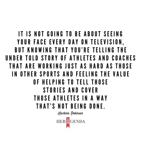 " it is not going to be about seeing your face every day on television, but knowing that you're telling the under told story of athletes and coaches that are working just as hard as those in other sports and feeling the value of helping to tell those stories and cover those athletes in a way that’s not being done." -LaChina Robinson via Her Agenda
