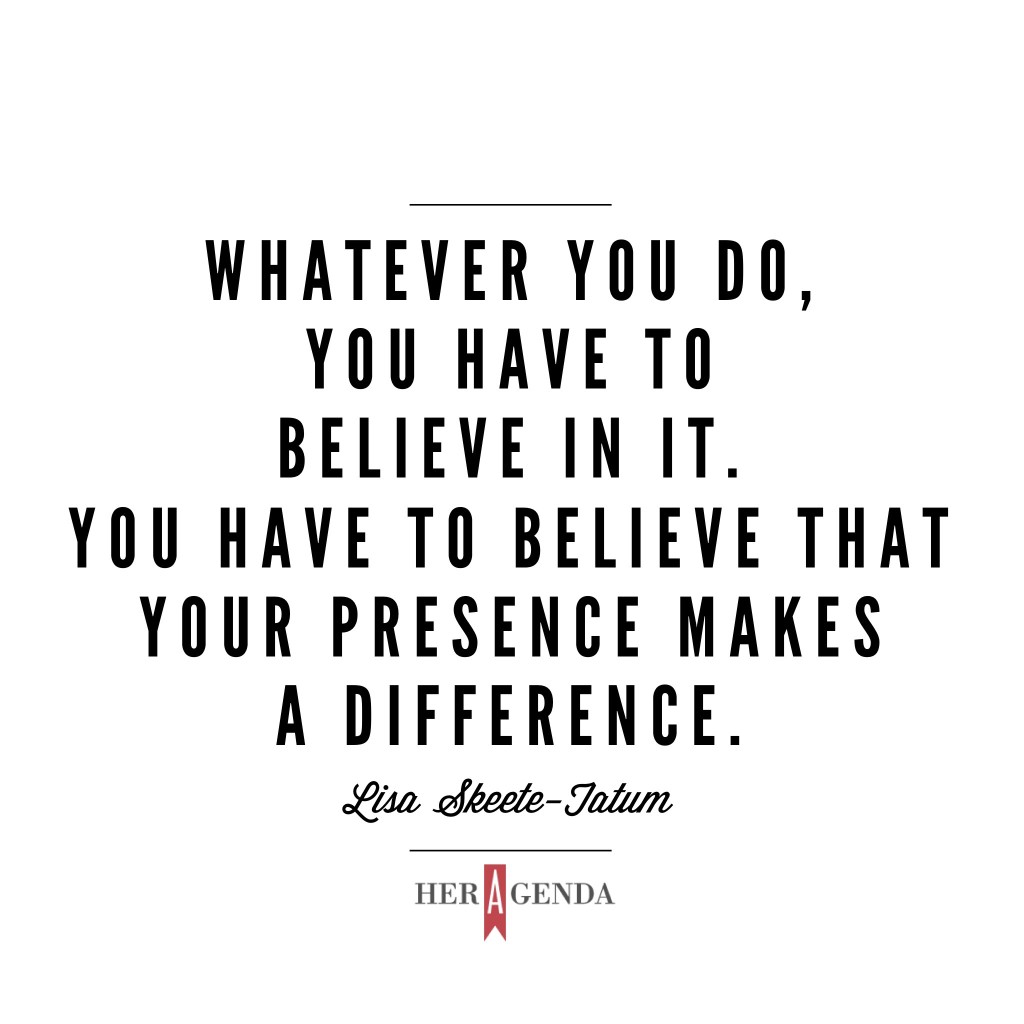 "Whatever you do, you have to believe in it. You have to believe that your presence makes a difference." -Lisa Skeete-Tatum via Her Agenda