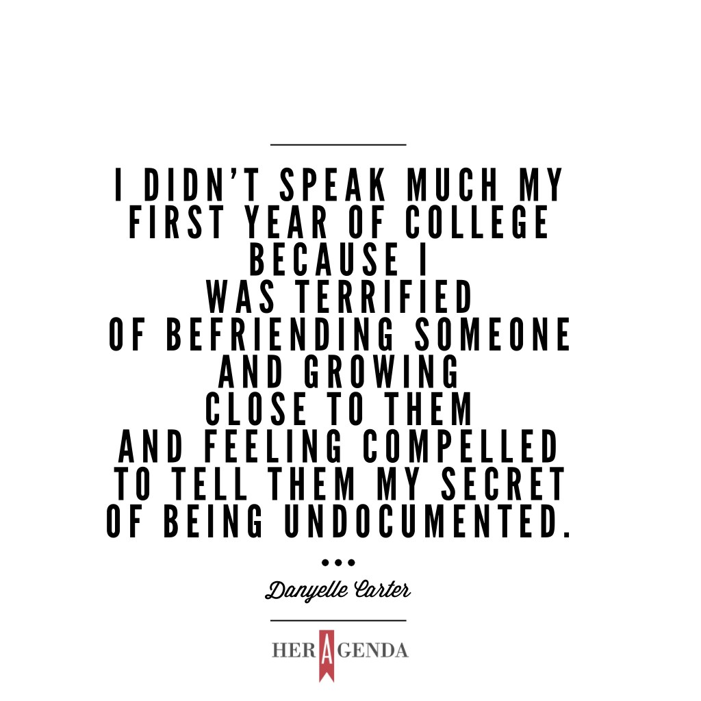 "I didn't speak much my first year because I was terrified of befriending someone and growing close to them and feeling compelled to tell them my secret of being undocumented." -Danyelle Carter