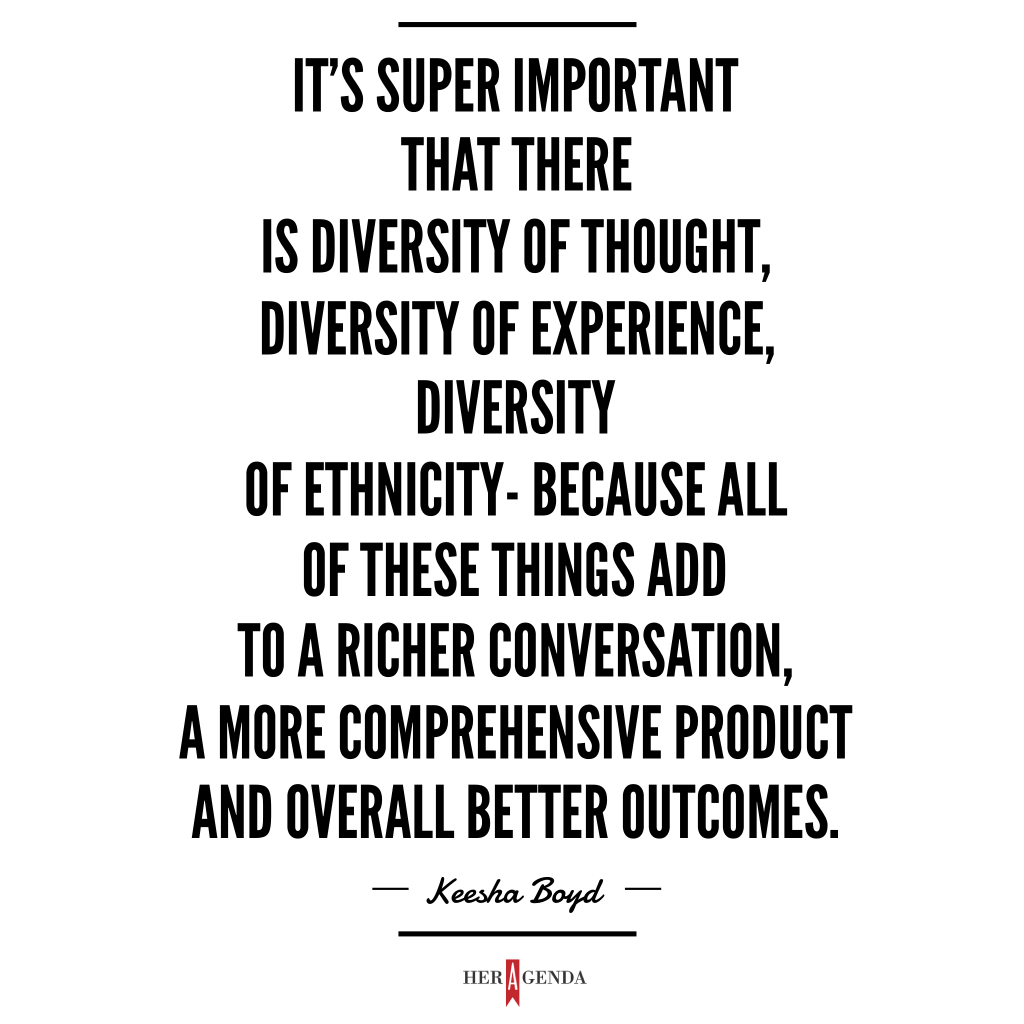 "It’s super important that there is diversity of thought, diversity of experience, diversity of ethnicity - because all of these things add to a richer conversation, a more comprehensive product and overall better outcomes." -Keesha Boyd via Her Agenda