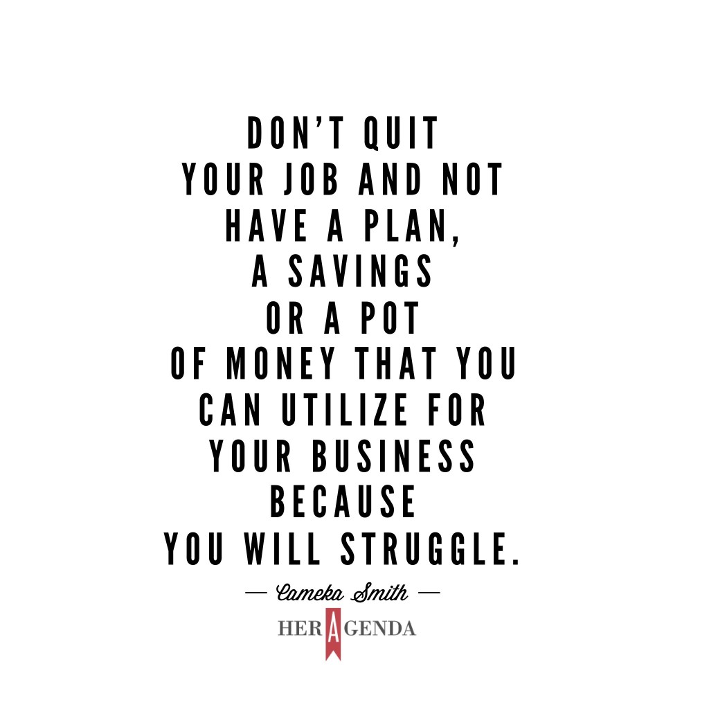 "don’t quit your job and not have a plan, a savings or a pot of money that you can utilize for your business because you will struggle." Cameka  Smith via Her Agenda