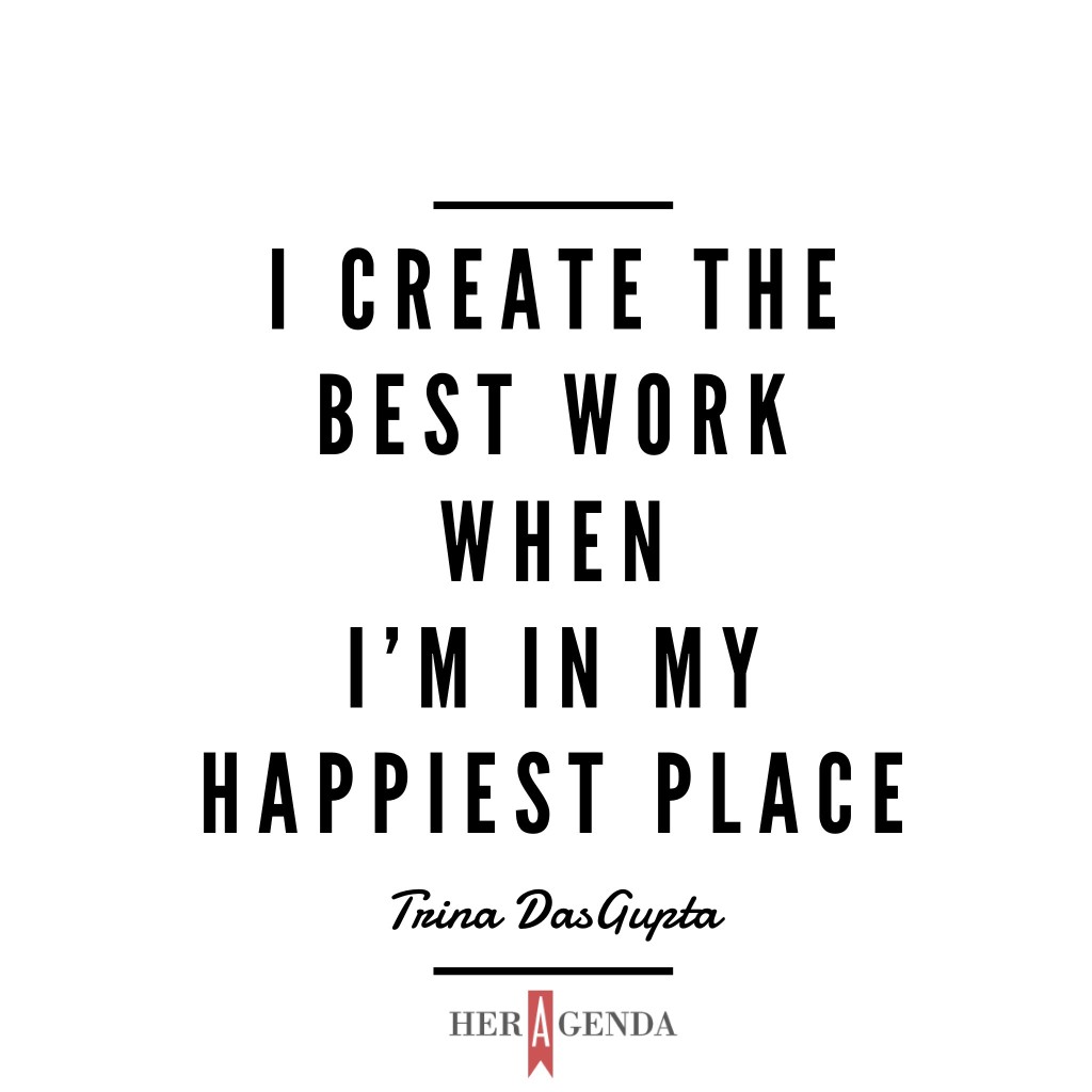 "I create the best work when I'm in my happiest place." - Trina Dasgupta, via Her Agenda