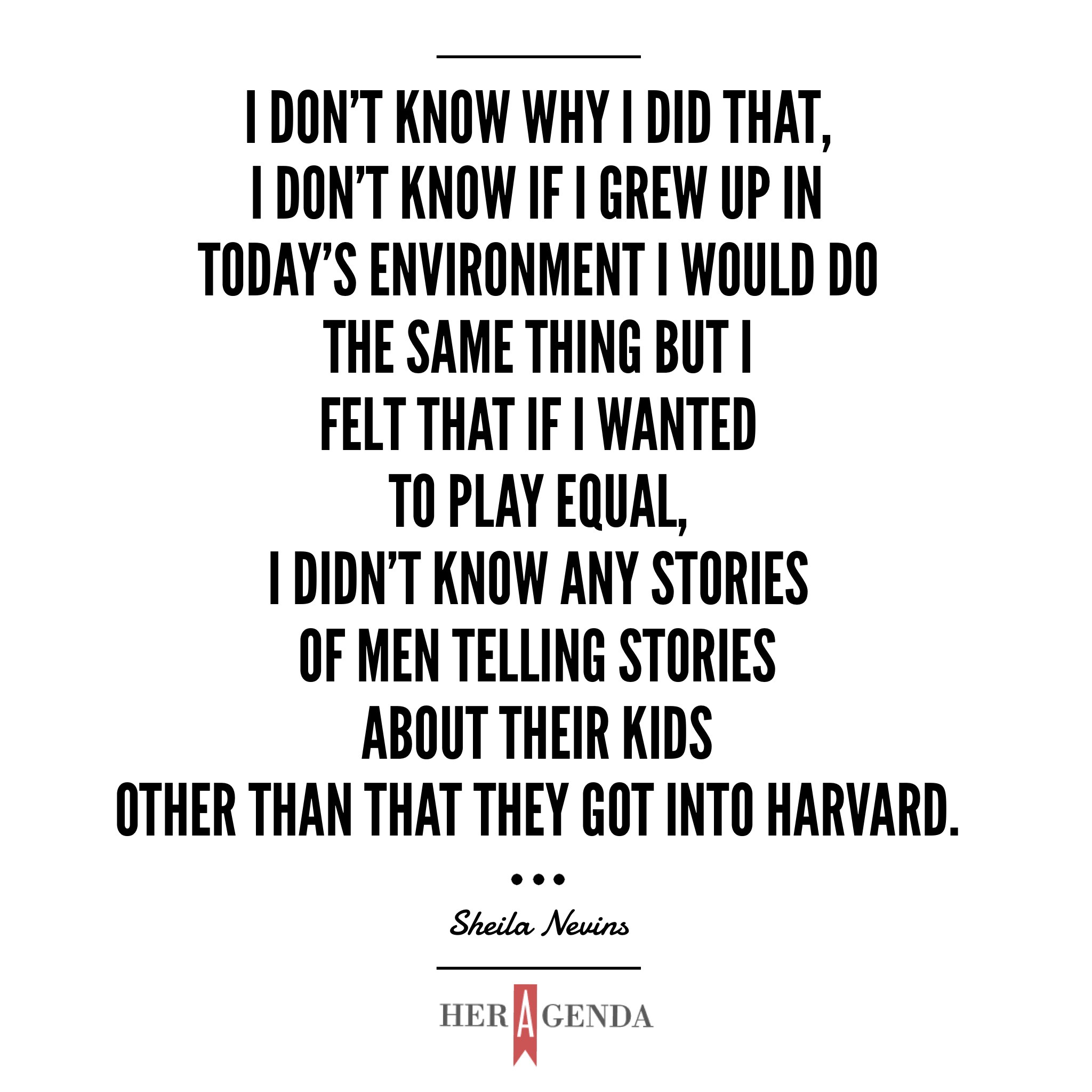 "I don't know why I did that, I don't know if I grew up in today's environment I would do the same thing but I felt that if I wanted to play equal, I didn't know any stories of men telling stories about their kids other than that they got into Harvard." - Sheila Nevins via Her Agenda