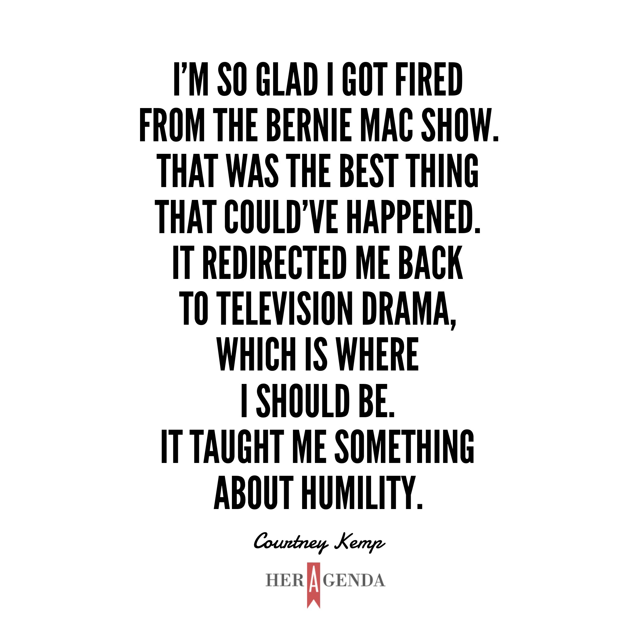 "I'm so glad I got fired from the Bernie Mac Show. That was the best thing that could've happened. It redirected me back to television drama, which is where I should be. It taught me something about humility." - Courtney Kemp via Her Agenda