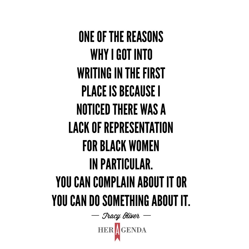 "One of the reasons why I got into writing in the first place is because I noticed there was a lack of representation for Black women in particular. You can complain about it or you can do something about it." -Tracy Oliver via Her Agenda