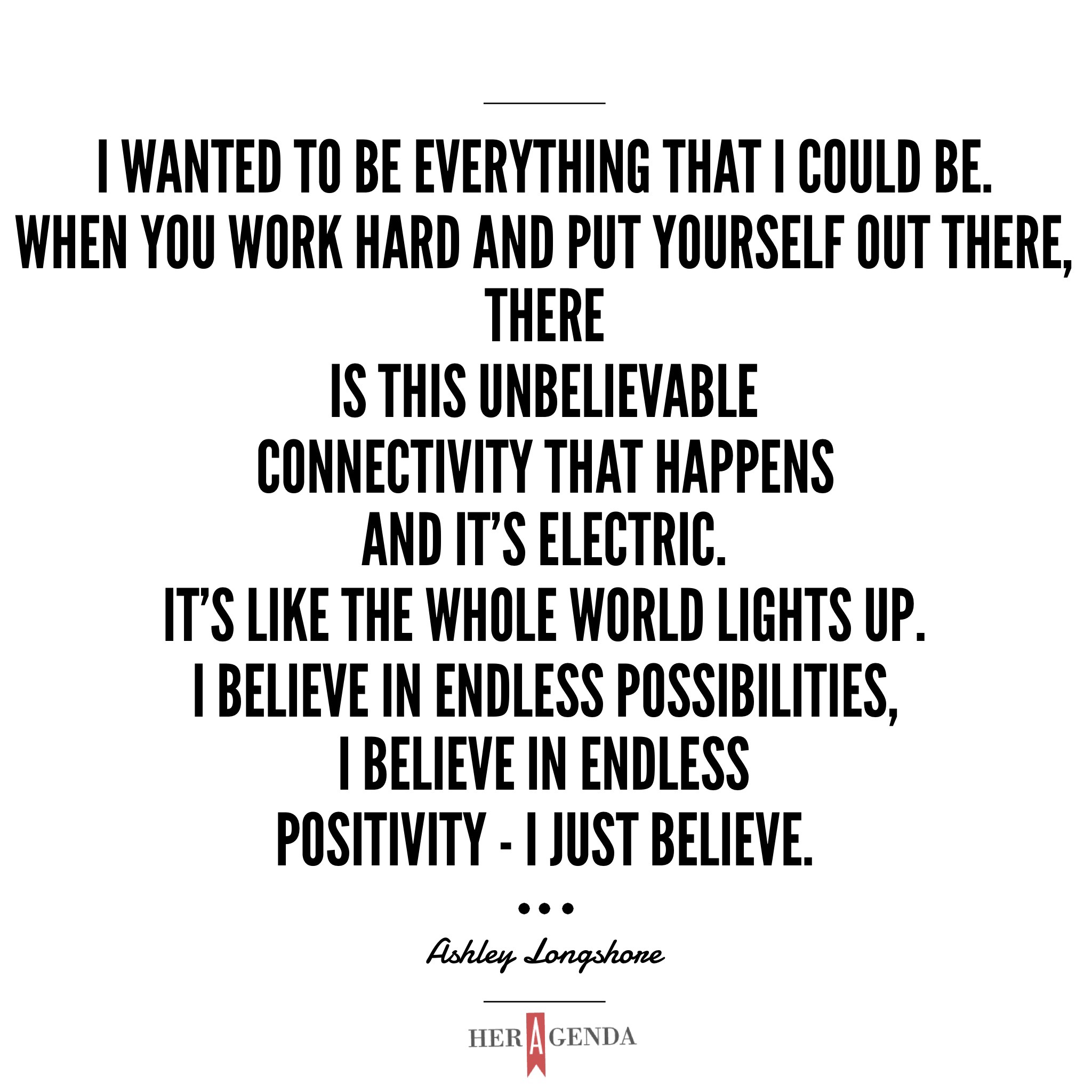 "I wanted to be everything that I could be. When you work hard and put yourself out there, there is this unbelievable connectivity that happens and it's electric. It's like the whole world lights up. I believe in endless possibilities, I believe in endless positivity - I just believe. " - Ashley Longshore via Her Agenda