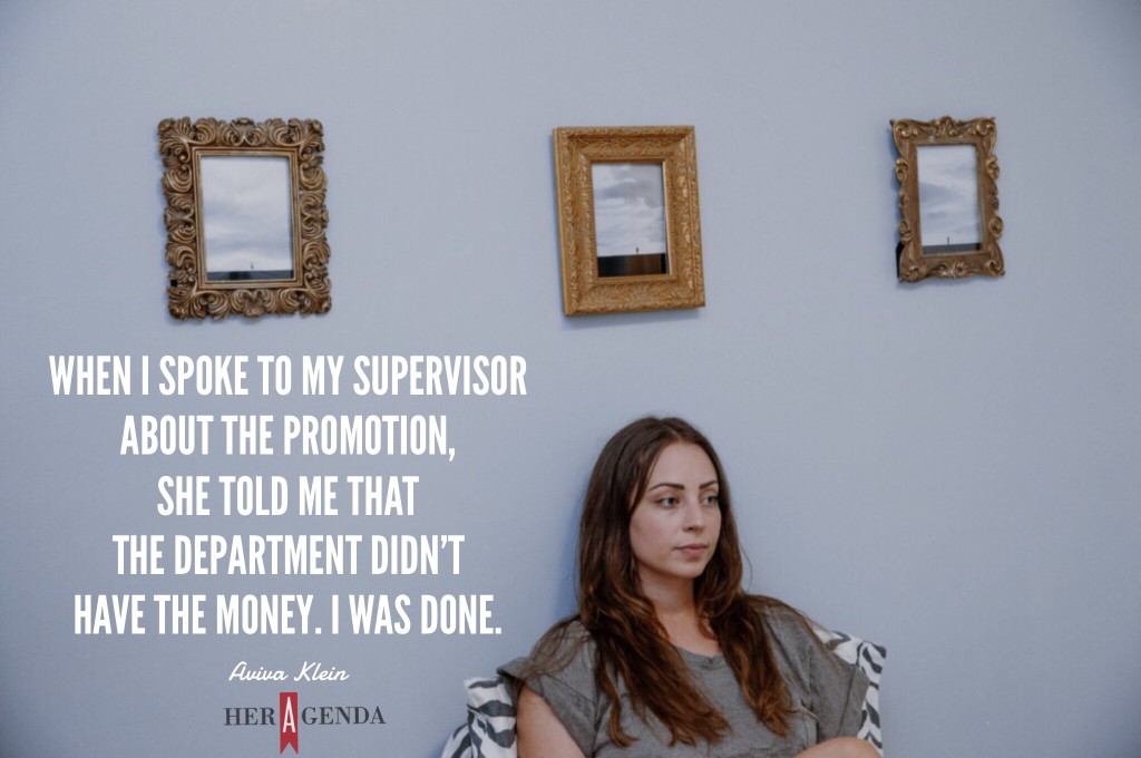 "when I spoke to my supervisor about the promotion, she told me that the department didn’t have the money. I was done." -Aviva Klein via Her Agenda