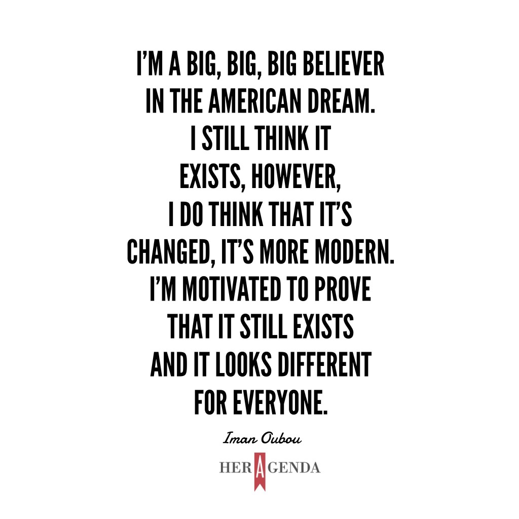 "I’m a big, big, big believer in the American Dream. I still think it exists, however, I do think that it’s changed, it’s more modern. I’m motivated to prove that it still exists and it looks different for everyone." -Iman Oubou via Her Agenda