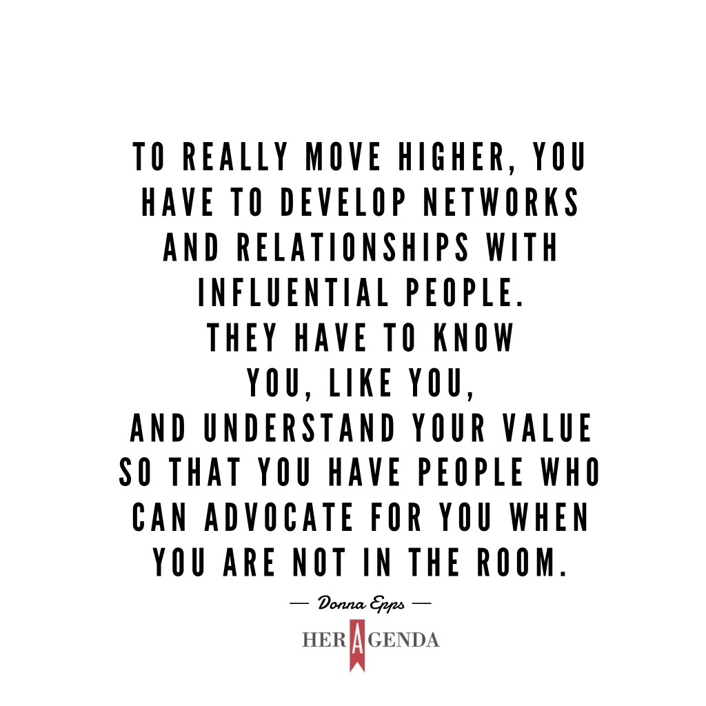 "To really move higher, you have to develop networks and relationships with influential people. They have to know you, like you, and understand your value so that you have people who can advocate for you when you are in the room." -Donna Epps via Her Agenda