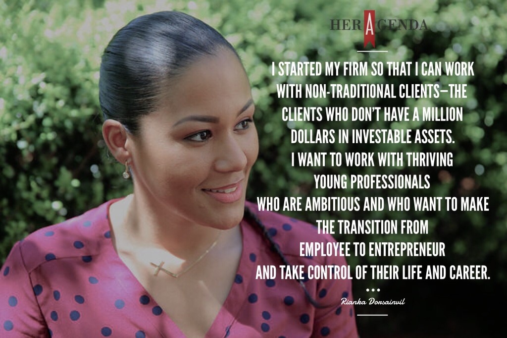 " I started my firm so that I can work with non-traditional clients—the clients who don’t have a million dollars in investable assets. I want to work with thriving young professionals who are ambitious and who want to make the transition from employee to entrepreneur and take control of their life and career." -Rianka Dorsainvil CFP Pro via Her Agenda