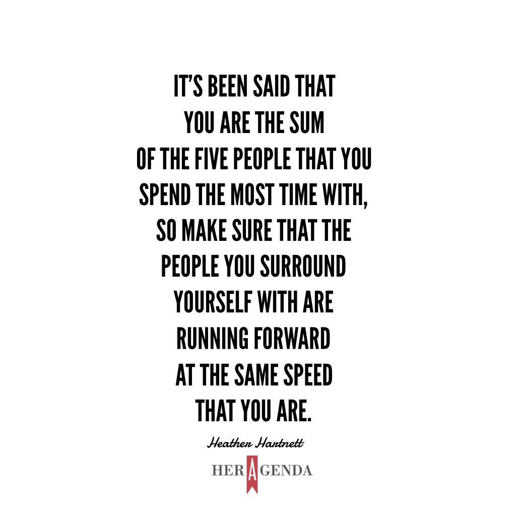 "It’s been said that you are the sum of the five people that you spend the most time with, so make sure that the people you surround yourself with are running forward at the same speed that you are." -Heather Hartnett via Her Agenda