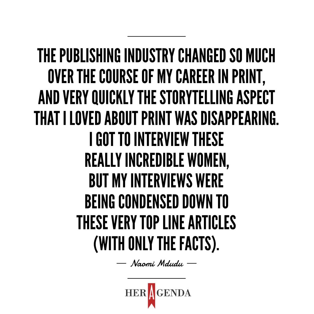 " The publishing industry changed so much over the course of my career working in print, and very quickly the storytelling aspect that I loved about print was disappearing. I got to interview these really incredible women, but my interviews were being condensed down to these very top line articles (with only the facts)." Naomi Mdudu