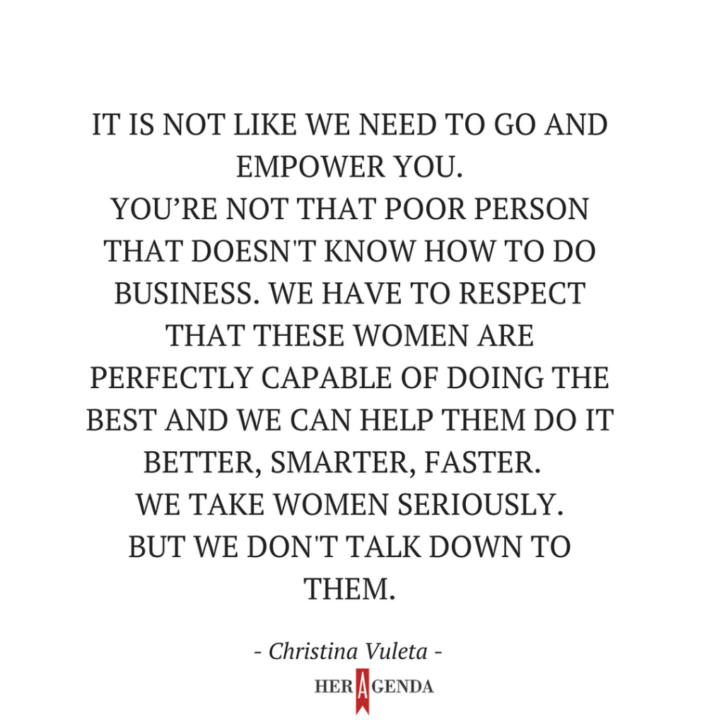 It is not like we need to go and empower you. You’re not that poor person that doesn't know how to do business. We have to respect that these women are perfectly capable of doing the best [work] and we can help them do it better, smarter, faster.   We take women seriously. But we don't talk down to them.