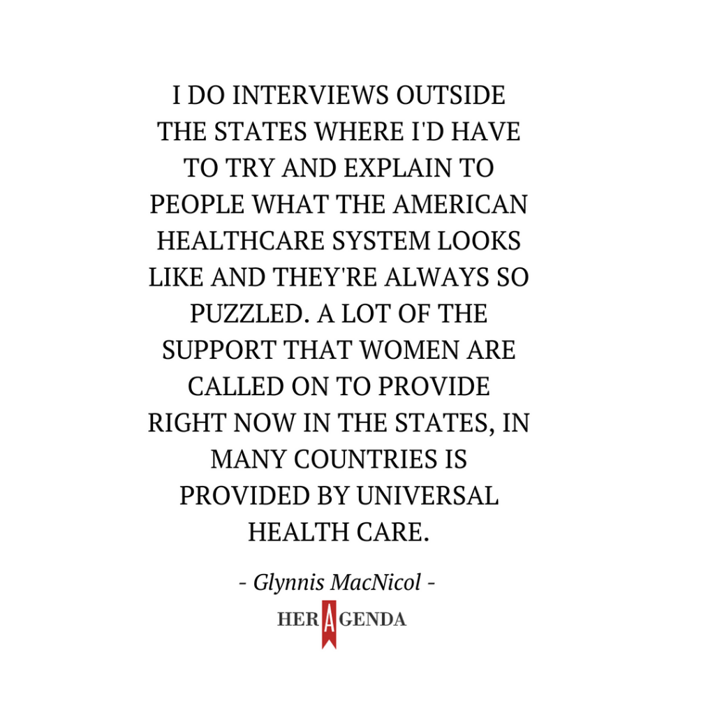 "I do interviews outside the [United] States where I'd have to try and explain to people what the American healthcare system looks like and they're always so puzzled. A lot of the support that women are called on to provide right now in the states, in many countries is provided by universal health care." -Glynnis MacNicol via Her Agenda