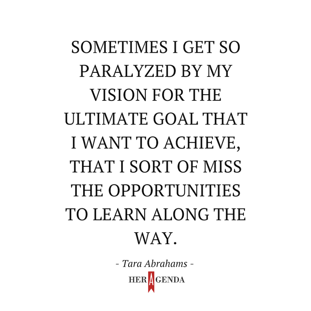 "sometimes I get so paralyzed by my vision for the ultimate goal that I want to achieve, that I sort of miss the opportunities to learn along the way." -Tara Abrahams via Her Agenda