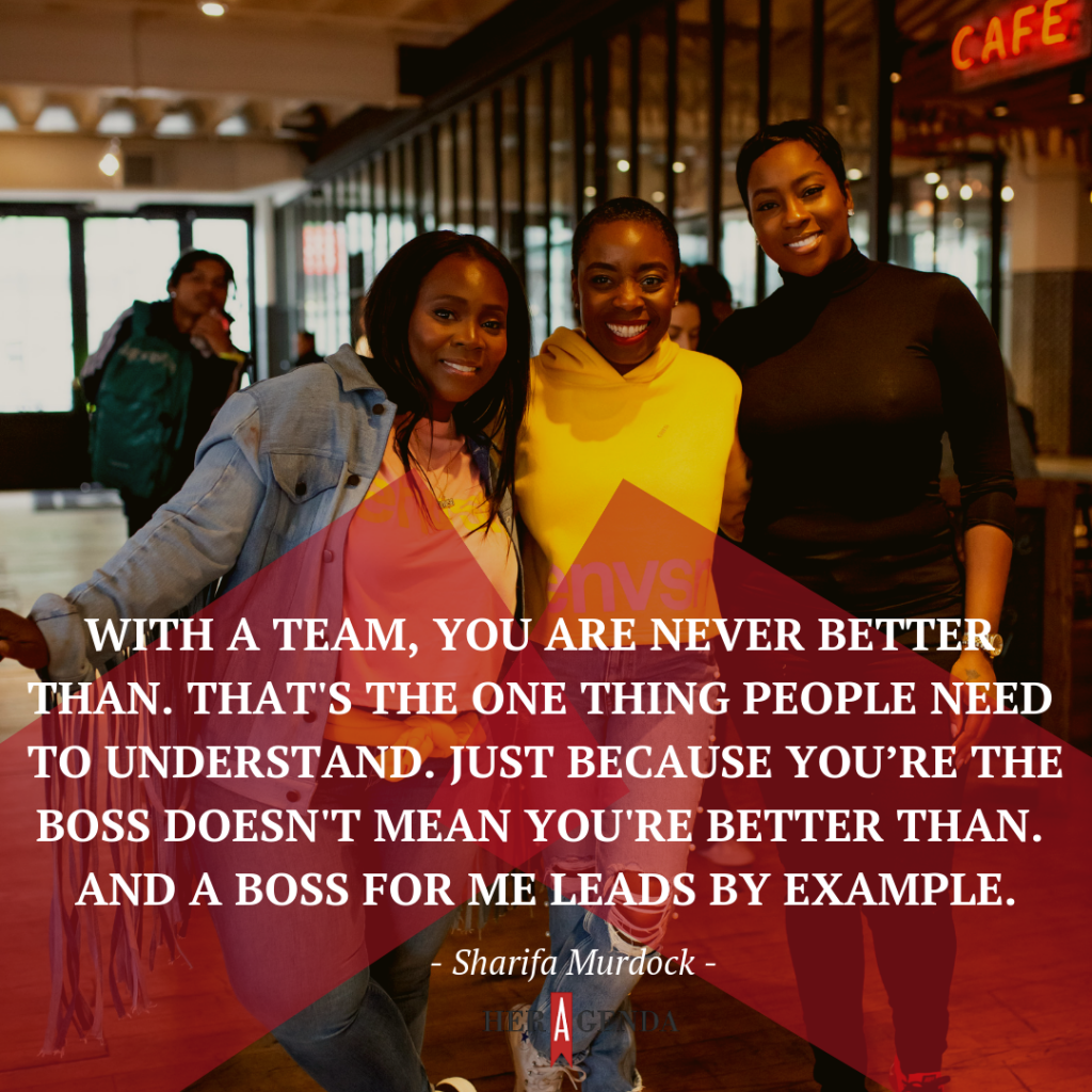 "With a team, you are never better than. That's the one thing people need to understand. Just because you’re the boss doesn't mean you're better than. And a boss for me leads by example." -Sharifa Murdock via Her Agenda