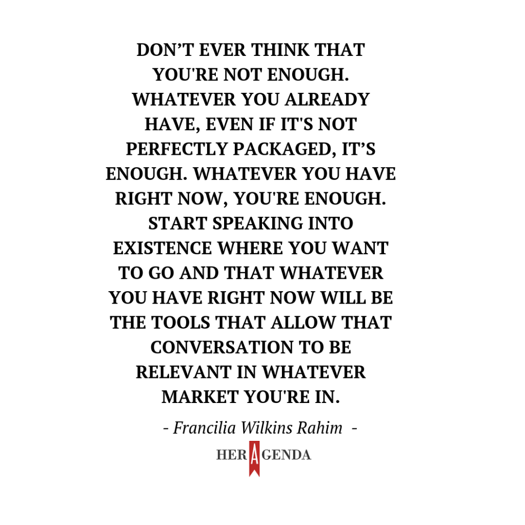 " Don’t ever think that you're not enough. Whatever you already have, even if it's not perfectly packaged, it’s enough. Whatever you have right now, you're enough. Start speaking into existence where you want to go and that whatever you have right now will be the tools that allow that conversation to be relevant in whatever market you're in."