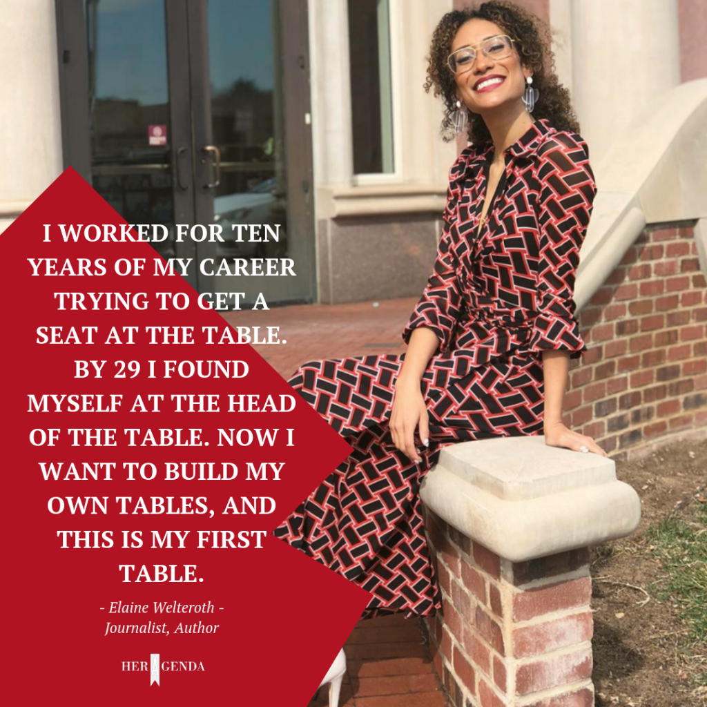 I worked for ten years of my career trying to get a seat at the table. By 29 I found myself at the head of the table. Now I want to build my own tables, and this is my first table.-Elaine Welteroth via Her Agenda