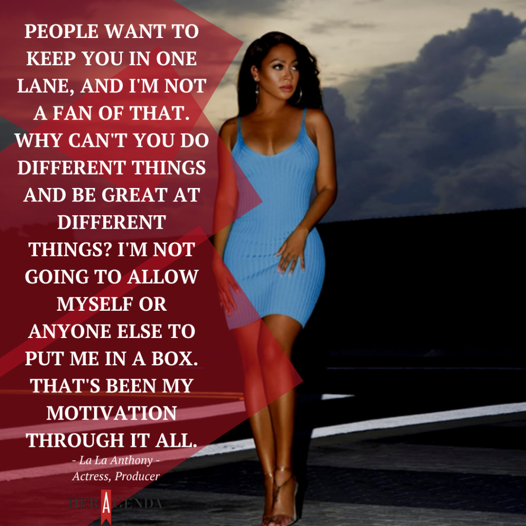 "People want to keep you in one lane, and I'm not a fan of that. Why can't you do different things and be great at different things? I'm not going to allow myself or anyone else to put me in a box. That's been my motivation through it all." -La La Anthony via Her Agenda