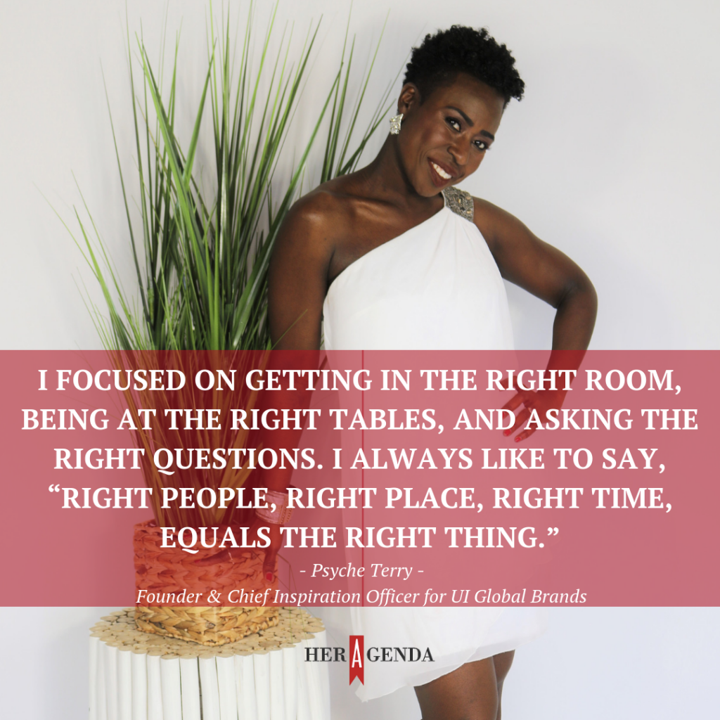 "I focused on getting in the right room, being at the right tables, and asking the right questions. I always like to say, “right people, right place, right time, equals the right thing.”" -Pscyhe Terry via Her Agenda