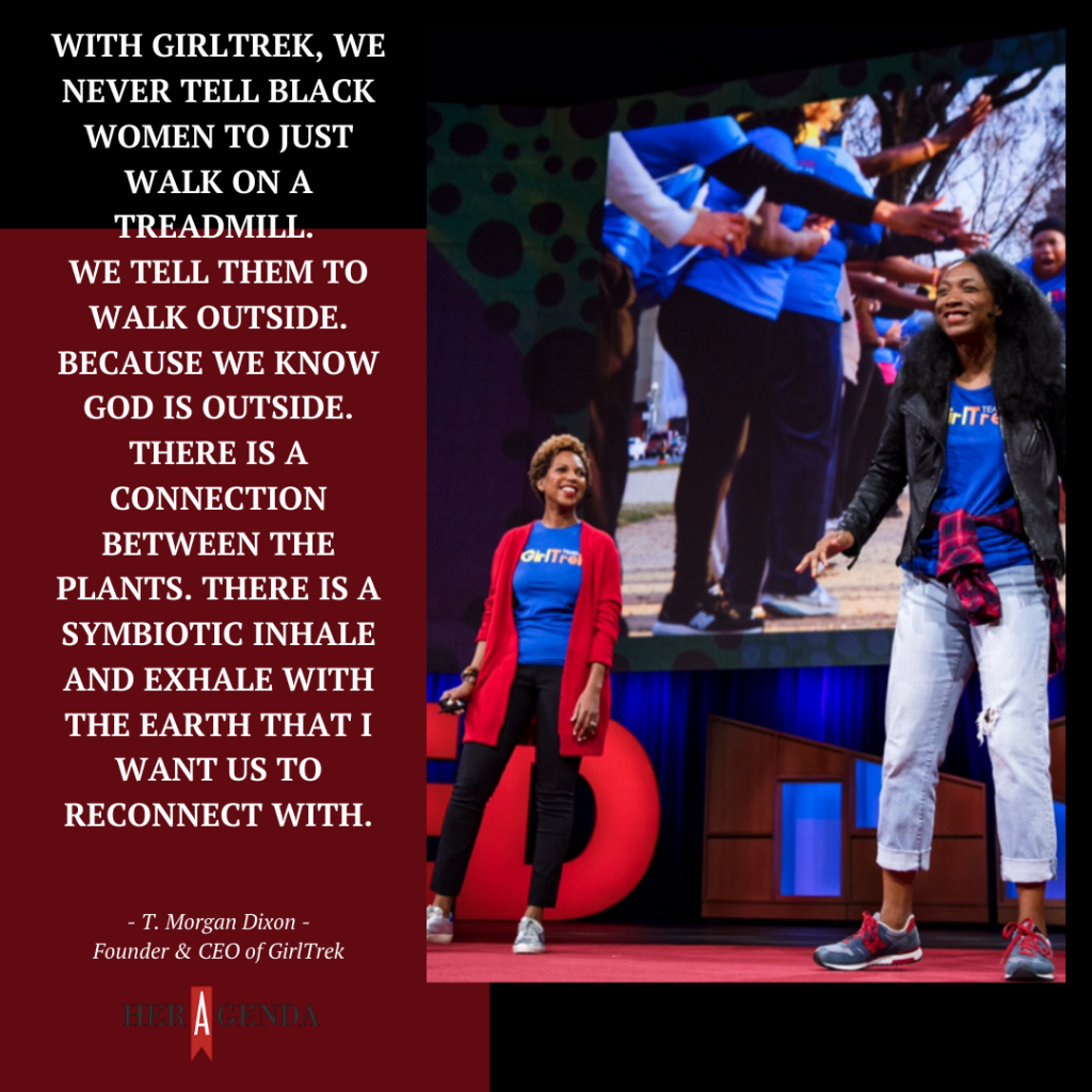 "with GirlTrek, we never tell Black women to just walk on a treadmill. We tell them to walk outside. Because we know God is outside. There is a connection between the plants. There is a symbiotic inhale and exhale with the earth that I want us to reconnect with." -T. Morgan Dixon CEO GirlTrek via Her Agenda