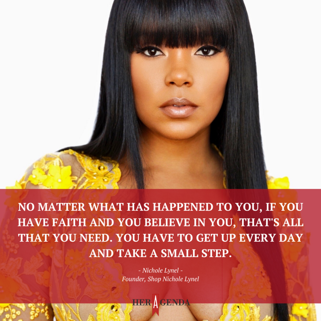 "No matter what has happened to you, if you have faith and you believe in you, that's all that you need. You have to get up every day and take a small step." -Nichole Lynel, fashion designer